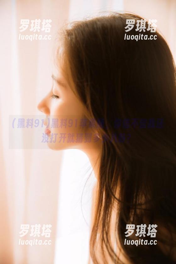 黑料91 黑料91苹果版,你信不信我还没打开就猜到多少八卦?